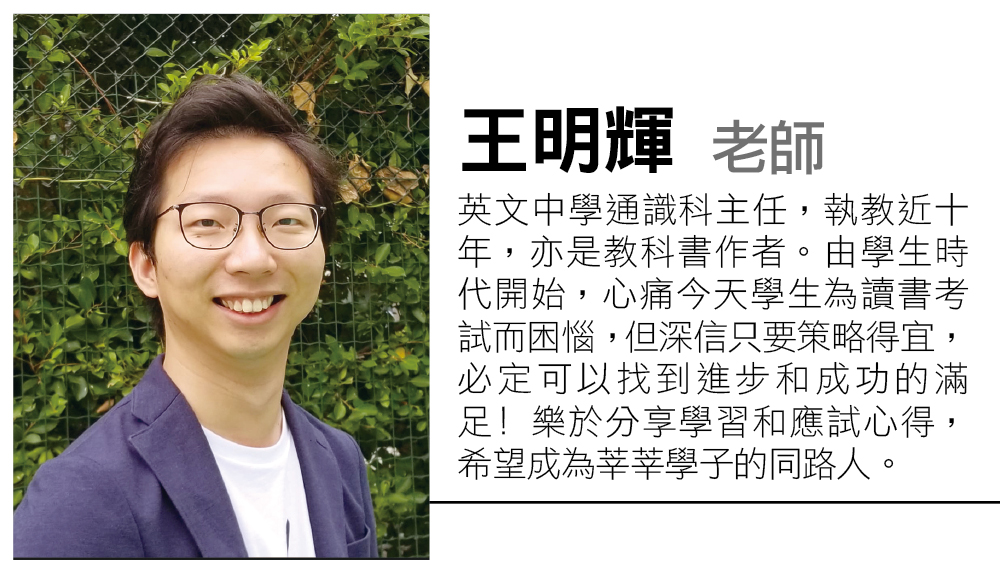 教育传媒：王明辉老师 英文中学通识科主任，执教近十年，亦是教科书作者。由学生时代开始，心痛今天学生为读书考试而困恼，但深信只要策略得宜，必定可以找到进步和成功的满足﹗乐于分享学习和应试心得，希望成为莘莘学子的同路人。